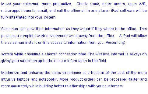 Text Box: Make your salesman more productive.  Check stock, enter orders, open A/R,      make appointments, email, and call the office all in one place.  iPad software will be fully integrated into your system.   Salesman can view their information as they would if they where in the office.  This provides a complete work environment while away from the office.    A iPad will allow the salesman instant on-line access to information from your Accountingsystem while providing a shorter connection time. The wireless internet is always on giving your salesman up to the minute information in the field.Modernize and enhance the sales experience at a fraction of the cost of the more intrusive laptops and notebooks. More product orders can be processed faster and more accurately while building better relationships with your customers.  